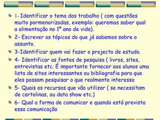 1-  Identificar o tema dos trabalho ( com questões muito pormenorizadas, exemplo: queremos saber qual a alimentação no 1º ano de vida). 2- Escrever os tópicos do que já sabemos sobre o assunto.  3-Identificar quem vai fazer o projecto de estudo. 4- Identificar as fontes de pesquisa ( livros, sites, entrevistas etc. É importante fornecer aos alunos uma lista de sites interessantes ou bibliografia para que eles possam pesquisar o que realmente interessa  5- Quais os recursos que vão utilizar ( se necessitam de cartolinas, ou data show etc.) 6- Qual a forma de comunicar e quando está prevista essa comunicação 