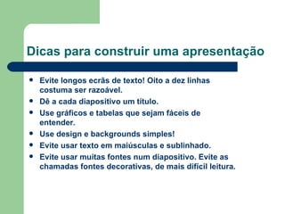 Dicas para construir uma apresentação  Evite longos ecrãs de texto! Oito a dez linhas costuma ser razoável.  Dê a cada diapositivo um título. Use gráficos e tabelas que sejam fáceis de entender. Use design e backgrounds simples! Evite usar texto em maiúsculas e sublinhado. Evite usar muitas fontes num diapositivo. Evite as chamadas fontes decorativas, de mais difícil leitura.   