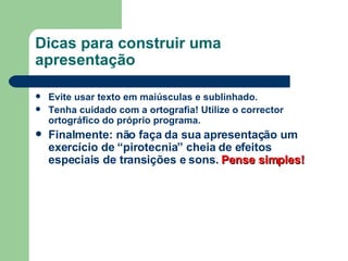 Dicas para construir uma apresentação Evite usar texto em maiúsculas e sublinhado. Tenha cuidado com a ortografia! Utilize o corrector ortográfico do próprio programa. Finalmente: não faça da sua apresentação um exercício de “pirotecnia” cheia de efeitos especiais de transições e sons.  Pense simples! 