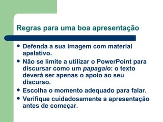 Regras para uma boa apresentação Defenda a sua imagem com material apelativo.   Não se limite a utilizar o PowerPoint para discursar como um  papagaio : o texto deverá ser apenas o apoio ao seu discurso. Escolha o momento adequado para falar. Verifique cuidadosamente a apresentação antes de começar. 