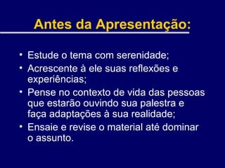 Antes da Apresentação: Estude o tema com serenidade; Acrescente à ele suas reflexões e experiências; Pense no contexto de vida das pessoas que estarão ouvindo sua palestra e faça adaptações à sua realidade; Ensaie e revise o material até dominar o assunto. 