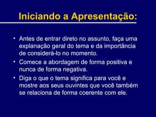 Iniciando a Apresentação: Antes de entrar direto no assunto, faça uma explanação geral do tema e da importância de considerá-lo no momento. Comece a abordagem de forma positiva e nunca de forma negativa. Diga o que o tema significa para você e mostre aos seus ouvintes que você também se relaciona de forma coerente com ele. 