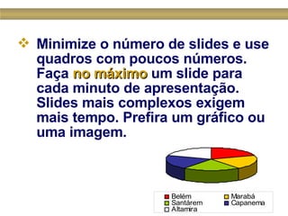 Minimize o número de slides e use quadros com poucos números. Faça  no máximo  um slide para cada minuto de apresentação. Slides mais complexos exigem mais tempo. Prefira um gráfico ou uma imagem.  