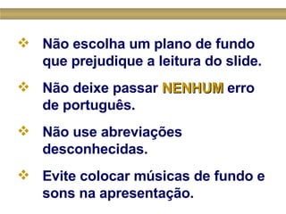 Não escolha um plano de fundo que prejudique a leitura do slide.   Não deixe passar  NENHUM  erro de português. Não use abreviações desconhecidas.   Evite colocar músicas de fundo e sons na apresentação.   