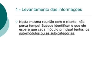 1 - Levantamento das informações Nesta mesma reunião com o cliente, não perca  tempo ! Busque identificar o que ele espera que cada módulo principal tenha:  os sub-módulos ou as sub-categorias .  