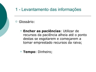 1 - Levantamento das informações Glossário: Encher as paciências :   Utilizar de recursos da paciência alheia até o ponto destas se esgotarem e começarem a tomar emprestado recursos da raiva; Tempo : Dinheiro; 
