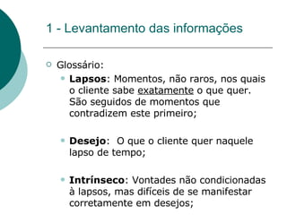 1 - Levantamento das informações Glossário: Lapsos : Momentos, não raros, nos quais o cliente sabe  exatamente  o que quer. São seguidos de momentos que contradizem este primeiro; Desejo :  O que o cliente quer naquele lapso de tempo; Intrínseco : Vontades não condicionadas à lapsos, mas difíceis de se manifestar corretamente em desejos; 