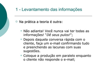 1 - Levantamento das informações Na prática a teoria é outra: Não adianta! Você nunca vai ter todas as informações! “ Dê seus pulos! ”; Depois daquela conversa rápida com o cliente, faça um e-mail confirmando tudo e preenchendo as lacunas com suas sugestões.  Coloque a produção em paralelo enquanto o cliente não responde o e-mail; 