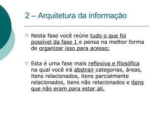 2 – Arquitetura da informação Nesta fase você reúne  tudo o que foi possível da fase 1  e pensa na melhor forma de  organizar isso para acesso; Esta é uma fase mais  reflexiva e filosófica   na qual você irá  abstrair  categorias, áreas, itens relacionados, itens parcialmente relacionados, itens não relacionados e  itens que não eram para estar ali. 