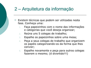 2 – Arquitetura da informação Existem técnicas que podem ser utilizadas nesta fase. Conheça uma: Faça papeizinhos com o nome das informações e categorias que você deseja organizar; Reúna uns 5 colegas de trabalho; Espalhe os papeizinhos sobre uma mesa; Peça a seus colegas de trabalho que organizem os papéis categorizando-os da forma que lhes convier; Espalhe novamente e peça para outros colegas fazerem o mesmo; (é divertido!!!) 