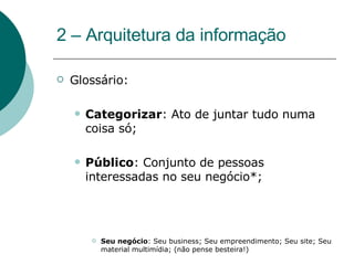 2 – Arquitetura da informação Glossário: Categorizar : Ato de juntar tudo numa coisa só; Público : Conjunto de pessoas interessadas no seu negócio*; Seu negócio : Seu business; Seu empreendimento; Seu site; Seu material multimídia; (não pense besteira!) 