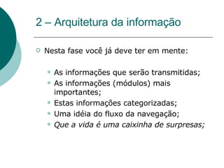 2 – Arquitetura da informação Nesta fase você já deve ter em mente: As informações que serão transmitidas; As informações (módulos) mais importantes; Estas informações categorizadas; Uma idéia do fluxo da navegação; Que a vida é uma caixinha de surpresas; 