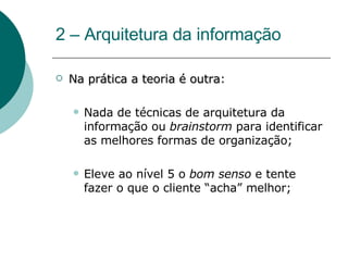 2 – Arquitetura da informação Na prática a teoria é outra : Nada de técnicas de arquitetura da informação ou  brainstorm  para identificar as melhores formas de organização; Eleve ao nível 5 o  bom senso  e tente fazer o que o cliente “acha” melhor; 