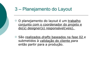 3 – Planejamento do Layout  O planejamento do layout é um  trabalho conjunto com o coordenador do projeto e do(s) designer(s) responsável(veis).  São  realizados  drafts  baseados na fase 02  e submetidos à  validação do cliente  para então partir para a produção. 
