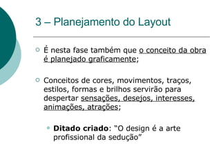 3 – Planejamento do Layout  É nesta fase também que  o conceito da obra é planejado graficamente ; Conceitos de cores, movimentos, traços, estilos, formas e brilhos servirão para despertar  sensações, desejos, interesses, animações, atrações ; Ditado criado : “O design é a arte profissional da sedução” 