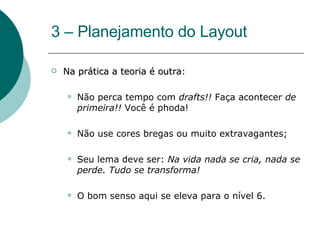 3 – Planejamento do Layout  Na prática a teoria é outra : Não perca tempo com  drafts!!  Faça acontecer  de primeira!!  Você é phoda! Não use cores bregas ou muito extravagantes; Seu lema deve ser:  Na vida nada se cria, nada se perde. Tudo se transforma! O bom senso aqui se eleva para o nível 6. 