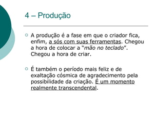 4 – Produção A produção é a fase em que o criador fica, enfim,  a sós com suas ferramentas . Chegou a hora de colocar a “ mão no teclado ”. Chegou a hora de criar.  É também o período mais feliz e de exaltação cósmica de agradecimento pela possibilidade da criação.  É um momento realmente transcendental .  