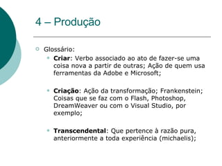 4 – Produção Glossário: Criar : Verbo associado ao ato de fazer-se uma coisa nova a partir de outras; Ação de quem usa ferramentas da Adobe e Microsoft; Criação : Ação da transformação; Frankenstein; Coisas que se faz com o Flash, Photoshop, DreamWeaver ou com o Visual Studio, por exemplo; Transcendental : Que pertence à razão pura, anteriormente a toda experiência (michaelis); 