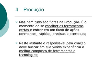 4 – Produção Mas nem tudo são flores na Produção. É o momento de se  escolher as ferramentas certas  e entrar em um fluxo de ações  constantes, rápidas, precisas e acertadas ; Neste instante o responsável pela criação deve buscar em sua vivida experiência o  melhor composto de ferramentas e tecnologias ; 