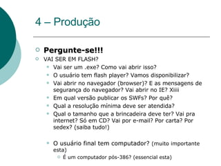4 – Produção Pergunte-se!!! VAI SER EM FLASH? Vai ser um .exe? Como vai abrir isso? O usuário tem flash player? Vamos disponibilizar? Vai abrir no navegador (browser)? E as mensagens de segurança do navegador? Vai abrir no IE? Xiiii Em qual versão publicar os SWFs? Por quê? Qual a resolução mínima deve ser atendida? Qual o tamanho que a brincadeira deve ter? Vai pra internet? Só em CD? Vai por e-mail? Por carta? Por sedex? (saiba tudo!) O usuário final tem computador?  (muito importante esta) É um computador pós-386? (essencial esta) 