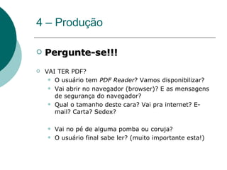 4 – Produção Pergunte-se!!! VAI TER PDF? O usuário tem  PDF Reader ? Vamos disponibilizar? Vai abrir no navegador (browser)? E as mensagens de segurança do navegador? Qual o tamanho deste cara? Vai pra internet? E-mail? Carta? Sedex?  Vai no pé de alguma pomba ou coruja? O usuário final sabe ler? (muito importante esta!) 