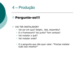 4 – Produção Pergunte-se!!! VAI TER INSTALADOR? Vai ser em que? Delphi, .Net, Assembly?  E o Framework? Vai junto? Tem certeza? Vai instalar o quê?  Vai instalar onde? E a pergunta que não quer calar: “Precisa instalar tudo isso mesmo?” 