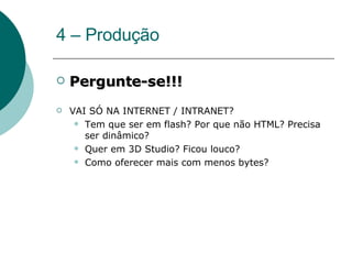 4 – Produção Pergunte-se!!! VAI SÓ NA INTERNET / INTRANET? Tem que ser em flash? Por que não HTML? Precisa ser dinâmico? Quer em 3D Studio? Ficou louco? Como oferecer mais com menos bytes? 