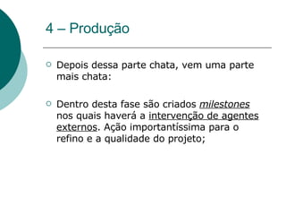 4 – Produção Depois dessa parte chata, vem uma parte mais chata: Dentro desta fase são criados  milestones  nos quais haverá a  intervenção de agentes externos . Ação importantíssima para o refino e a qualidade do projeto; 