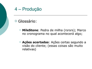 4 – Produção Glossário: MileStone : Pedra de milha (rsrsrs); Marco no cronograma no qual acontecerá algo; Ações acertadas : Ações certas segundo a visão do cliente; (essas coisas são muito relativas) 