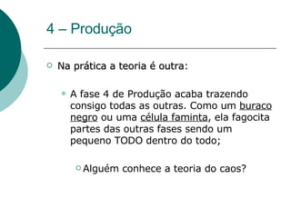 4 – Produção Na prática a teoria é outra : A fase 4 de Produção acaba trazendo consigo todas as outras. Como um  buraco negro  ou uma  célula faminta , ela fagocita partes das outras fases sendo um pequeno TODO dentro do todo; Alguém conhece a teoria do caos? 