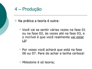 4 – Produção Na prática a teoria é outra : Você vai se sentir várias vezes na fase 01 ou na fase 02, às vezes até na fase 03, e o incrível é que você realmente  vai estar Lá !  Por vezes você achará que está na fase 06 ou 07. Pare de achar e tenha certeza! Milestone  é só teoria;  