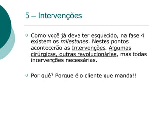 5 – Intervenções Como você já deve ter esquecido, na fase 4 existem os  milestones.  Nestes pontos acontecerão as  Intervenções .  Algumas cirúrgicas, outras revolucionárias , mas todas intervenções necessárias.  Por quê? Porque é o cliente que manda!! 