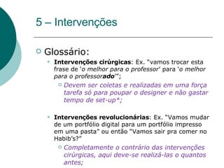 5 – Intervenções Glossário: Intervenções cirúrgicas : Ex. “vamos trocar esta frase de ‘ o melhor para o professor ’ para ‘ o melhor para o professor ado ’”; Devem ser coletas e realizadas em uma força tarefa só para poupar o designer e não gastar tempo de set-up*; Intervenções revolucionárias : Ex. “Vamos mudar de um portfólio digital para um portfólio impresso em uma pasta” ou então “Vamos sair pra comer no Habib’s?” Completamente o contrário das intervenções cirúrgicas, aqui deve-se realizá-las o quantos antes; 