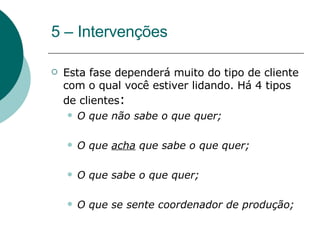 5 – Intervenções Esta fase dependerá muito do tipo de cliente com o qual você estiver lidando. Há 4 tipos de clientes : O que não sabe o que quer;  O que  acha  que sabe o que quer; O que sabe o que quer;  O que se sente coordenador de produção; 