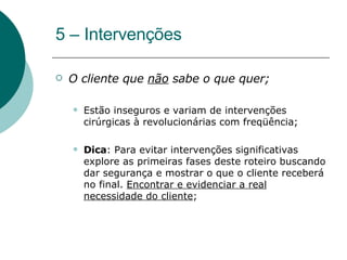5 – Intervenções O cliente que  não  sabe o que quer;  Estão inseguros e variam de intervenções cirúrgicas à revolucionárias com freqüência; Dica : Para evitar intervenções significativas explore as primeiras fases deste roteiro buscando dar segurança e mostrar o que o cliente receberá no final.  Encontrar e evidenciar a real necessidade do cliente ; 