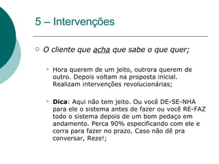 5 – Intervenções O cliente que  acha  que sabe o que quer;  Hora querem de um jeito, outrora querem de outro. Depois voltam na proposta inicial. Realizam intervenções revolucionárias; Dica : Aqui não tem jeito. Ou você DE-SE-NHA para ele o sistema antes de fazer ou você RE-FAZ todo o sistema depois de um bom pedaço em andamento. Perca 90% especificando com ele e corra para fazer no prazo. Caso não dê pra conversar, Reze!; 