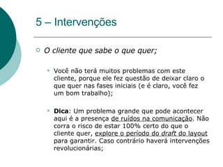 5 – Intervenções O cliente que sabe o que quer;  Você não terá muitos problemas com este cliente, porque ele fez questão de deixar claro o que quer nas fases iniciais (e é claro, você fez um bom trabalho);  Dica : Um problema grande que pode acontecer aqui é a presença  de ruídos na comunicação . Não corra o risco de estar 100% certo do que o cliente quer,  explore o período do  draft  do layout  para garantir. Caso contrário haverá intervenções revolucionárias; 