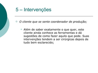 5 – Intervenções O cliente que se sente coordenador de produção;  Além de saber exatamente o que quer, este cliente ainda conhece as ferramentas e dá sugestões de como fazer aquilo que pede. Suas intervenções tendem a ser cirúrgicas depois de tudo bem esclarecido;  