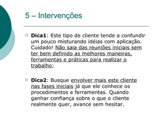 5 – Intervenções Dica1 : Este tipo de cliente tende a confundir um pouco misturando idéias com aplicação. Cuidado!  Não saia das reuniões iniciais sem ter bem definido as melhores maneiras, ferramentas e práticas para realizar o trabalho ; Dica2 : Busque  envolver mais este cliente nas fases iniciais  já que ele conhece os procedimentos e ferramentas. Quando ganhar confiança sobre o que o cliente realmente quer, avance sem hesitar. 