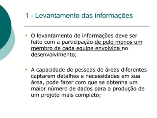 1 - Levantamento das informações O levantamento de informações deve ser feito com a participação  de pelo menos um membro de cada equipe envolvida  no desenvolvimento;  A capacidade de pessoas de áreas diferentes captarem detalhes e necessidades em sua área, pode fazer com que se obtenha um maior número de dados para a produção de um projeto mais completo; 