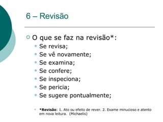 6 – Revisão O que se faz na revisão*: Se revisa; Se vê novamente; Se examina; Se confere; Se inspeciona; Se pericia; Se sugere pontualmente; *Revisão : 1. Ato ou efeito de rever. 2. Exame minucioso e atento em nova leitura.  (Michaelis) 
