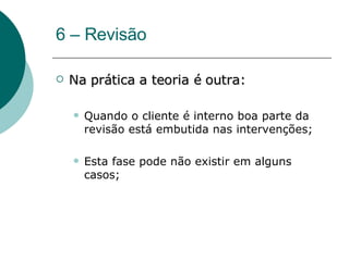 6 – Revisão Na prática a teoria é outra: Quando o cliente é interno boa parte da revisão está embutida nas intervenções; Esta fase pode não existir em alguns casos; 