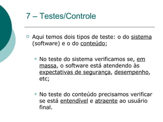 7 – Testes/Controle Aqui temos dois tipos de teste: o do  sistema  (software) e o do  conteúdo ; No teste do sistema verificamos se,  em massa , o software está atendendo às  expectativas de segurança ,  desempenho , etc; No teste do conteúdo precisamos verificar se está  entendível  e  atraente  ao usuário final.  