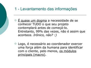 1 - Levantamento das informações É quase um dogma  a necessidade de se conhecer TUDO o que seu projeto contemplará antes de começá-lo. Entretanto, 99% das vezes, não é assim que acontece.  Irônico, não? :) Logo, é necessário ao coordenador exercer uma força além da humana para identificar com o cliente, pelo menos,  os módulos principais (macro) .  