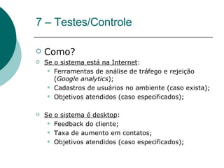 7 – Testes/Controle Como?  Se o sistema está na Internet : Ferramentas de análise de tráfego e rejeição ( Google analytics ); Cadastros de usuários no ambiente (caso exista); Objetivos atendidos (caso especificados); Se o sistema é desktop : Feedback do cliente; Taxa de aumento em contatos; Objetivos atendidos (caso especificados); 