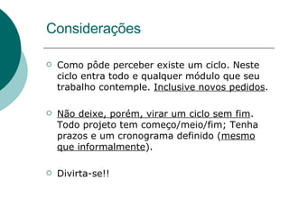 Considerações Como pôde perceber existe um ciclo. Neste ciclo entra todo e qualquer módulo que seu trabalho contemple.  Inclusive novos pedidos . Não deixe, porém, virar um ciclo sem fim . Todo projeto tem começo/meio/fim; Tenha prazos e um cronograma definido ( mesmo que informalmente ).  Divirta-se!! 