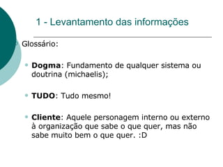 1 - Levantamento das informações Glossário: Dogma : Fundamento de qualquer sistema ou doutrina (michaelis); TUDO : Tudo mesmo!  Cliente : Aquele personagem interno ou externo à organização que sabe o que quer, mas não sabe muito bem o que quer. :D 
