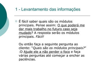 1 - Levantamento das informações É fácil saber quais são os módulos principais. Pense assim:  O que poderá me dar mais trabalho no futuro caso seja mudado ? A resposta serão os módulos principais.  Fácil! Ou então faça a seguinte pergunta ao cliente: “ Quais são os módulos principais? ” :D  Ajude ele a não perder o foco  e faça várias perguntas até começar a encher as paciências.  