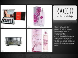 Com a linha de 
produtos Racco as 
mulheres tem o 
tratamento 
completo de beleza. 
São produtos para 
todo o corpo criados 
especialmente para 
elas. 
 