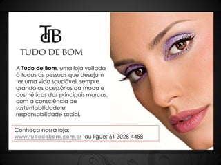 A Tudo de Bom, uma loja voltada 
à todas as pessoas que desejam 
ter uma vida saudável, sempre 
usando os acessórios da moda e 
cosméticos das principais marcas, 
com a consciência de 
sustentabilidade e 
responsabilidade social. 
Conheça nossa loja: 
www.tudodebom.com.br ou ligue: 61 3028-4458 
